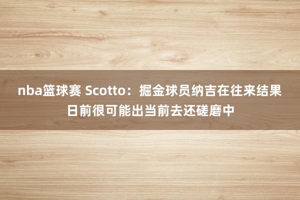 nba篮球赛 Scotto：掘金球员纳吉在往来结果日前很可能出当前去还磋磨中