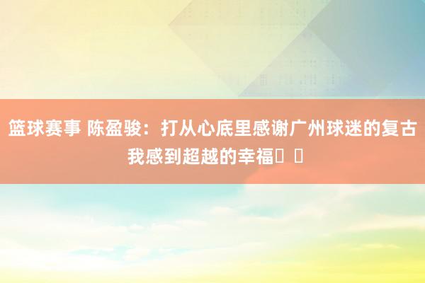 篮球赛事 陈盈骏：打从心底里感谢广州球迷的复古 我感到超越的幸福❤️