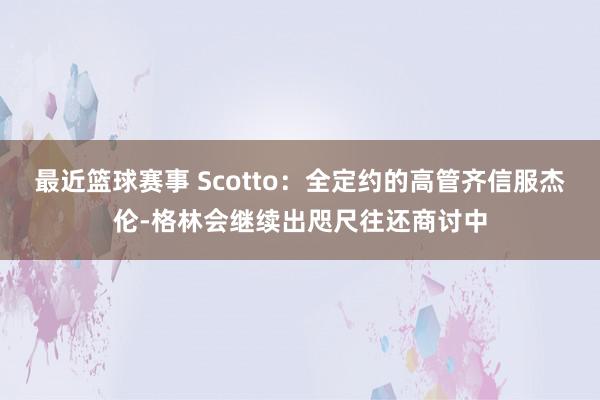 最近篮球赛事 Scotto：全定约的高管齐信服杰伦-格林会继续出咫尺往还商讨中