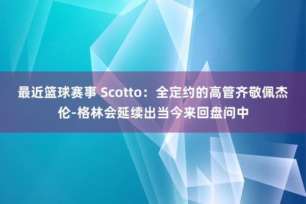 最近篮球赛事 Scotto：全定约的高管齐敬佩杰伦-格林会延续出当今来回盘问中