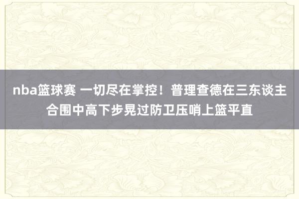 nba篮球赛 一切尽在掌控！普理查德在三东谈主合围中高下步晃过防卫压哨上篮平直