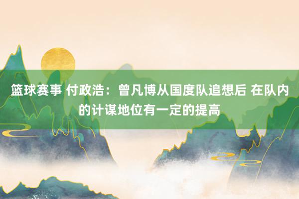 篮球赛事 付政浩：曾凡博从国度队追想后 在队内的计谋地位有一定的提高