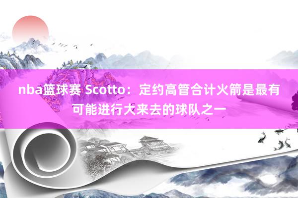 nba篮球赛 Scotto：定约高管合计火箭是最有可能进行大来去的球队之一