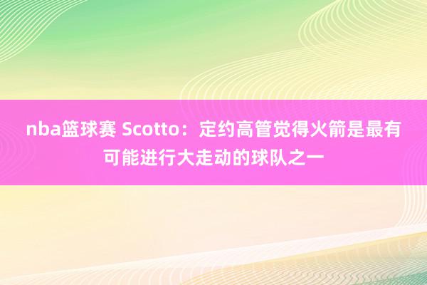 nba篮球赛 Scotto：定约高管觉得火箭是最有可能进行大走动的球队之一