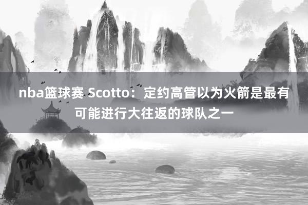 nba篮球赛 Scotto：定约高管以为火箭是最有可能进行大往返的球队之一