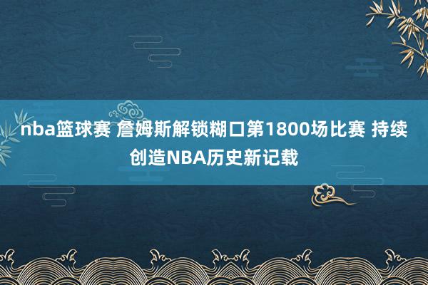 nba篮球赛 詹姆斯解锁糊口第1800场比赛 持续创造NBA历史新记载