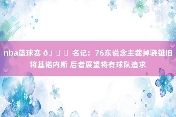 nba篮球赛 👀名记：76东说念主裁掉骁雄旧将基诺内斯 后者展望将有球队追求