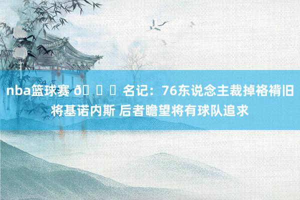 nba篮球赛 👀名记：76东说念主裁掉袼褙旧将基诺内斯 后者瞻望将有球队追求