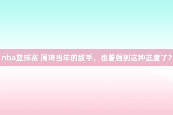 nba篮球赛 周琦当年的敌手，也曾强到这种进度了？