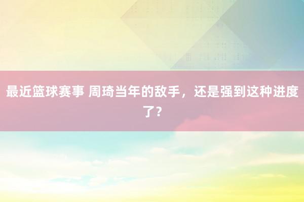 最近篮球赛事 周琦当年的敌手，还是强到这种进度了？