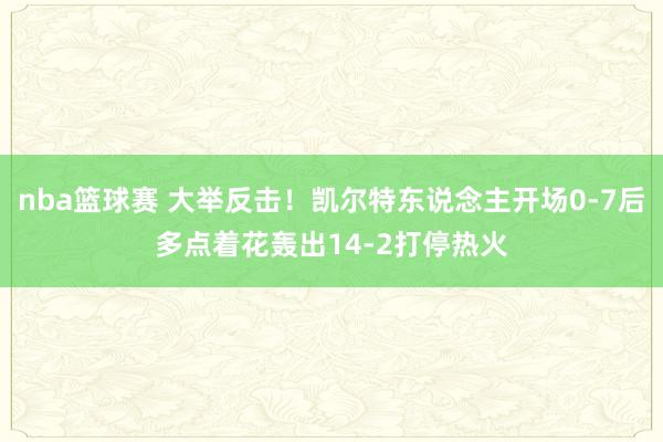 nba篮球赛 大举反击！凯尔特东说念主开场0-7后多点着花轰出14-2打停热火