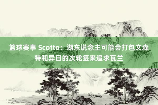 篮球赛事 Scotto：湖东说念主可能会打包文森特和异日的次轮签来追求瓦兰