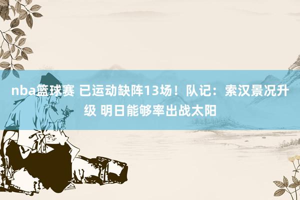 nba篮球赛 已运动缺阵13场！队记：索汉景况升级 明日能够率出战太阳