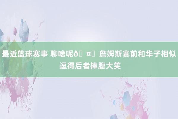 最近篮球赛事 聊啥呢🤔詹姆斯赛前和华子相似 逗得后者捧腹大笑