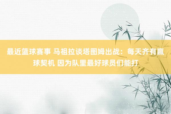 最近篮球赛事 马祖拉谈塔图姆出战：每天齐有赢球契机 因为队里最好球员们能打