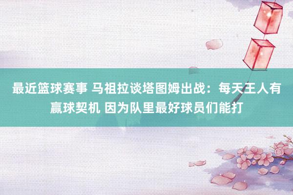 最近篮球赛事 马祖拉谈塔图姆出战：每天王人有赢球契机 因为队里最好球员们能打