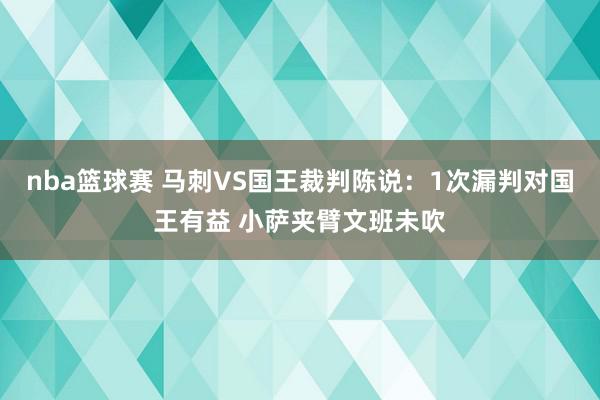 nba篮球赛 马刺VS国王裁判陈说：1次漏判对国王有益 小萨夹臂文班未吹