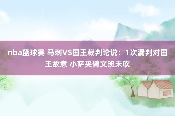 nba篮球赛 马刺VS国王裁判论说：1次漏判对国王故意 小萨夹臂文班未吹