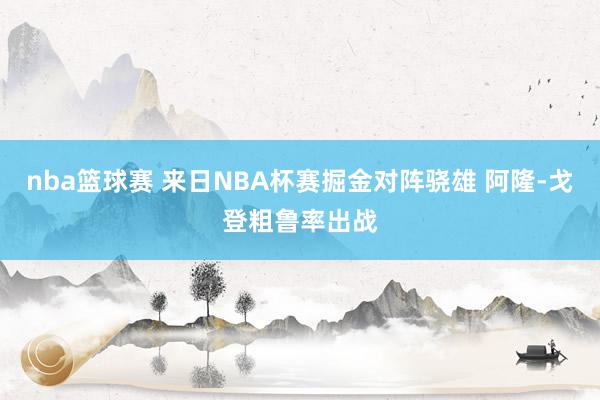 nba篮球赛 来日NBA杯赛掘金对阵骁雄 阿隆-戈登粗鲁率出战