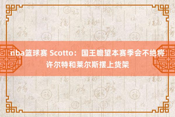 nba篮球赛 Scotto：国王瞻望本赛季会不绝将许尔特和莱尔斯摆上货架