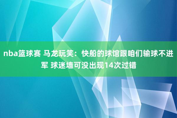 nba篮球赛 马龙玩笑：快船的球馆跟咱们输球不进军 球迷墙可没出现14次过错