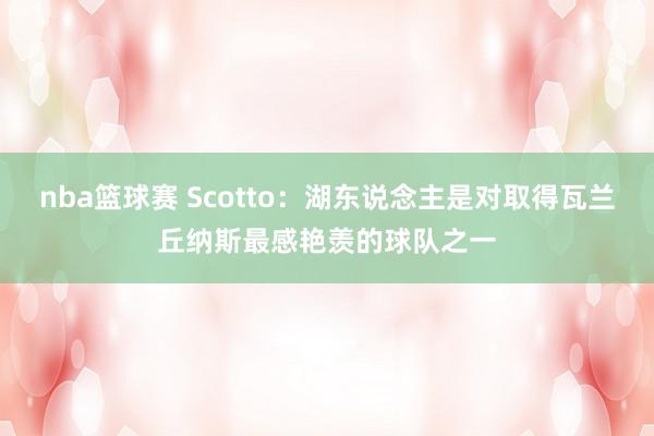 nba篮球赛 Scotto：湖东说念主是对取得瓦兰丘纳斯最感艳羡的球队之一