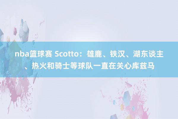 nba篮球赛 Scotto：雄鹿、铁汉、湖东谈主、热火和骑士等球队一直在关心库兹马