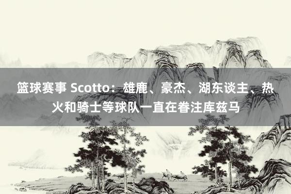 篮球赛事 Scotto：雄鹿、豪杰、湖东谈主、热火和骑士等球队一直在眷注库兹马