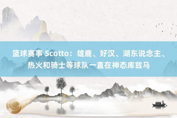 篮球赛事 Scotto：雄鹿、好汉、湖东说念主、热火和骑士等球队一直在神态库兹马