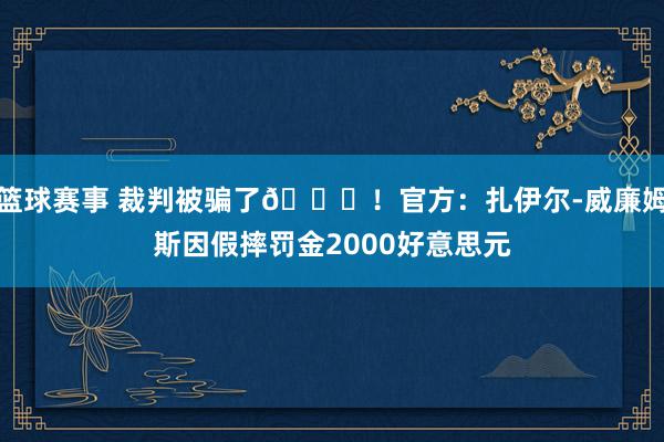 篮球赛事 裁判被骗了😅！官方：扎伊尔-威廉姆斯因假摔罚金2000好意思元