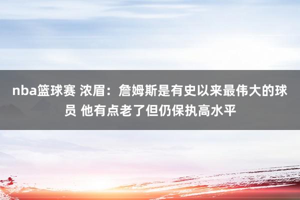 nba篮球赛 浓眉：詹姆斯是有史以来最伟大的球员 他有点老了但仍保执高水平